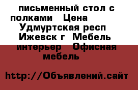письменный стол с полками › Цена ­ 2 000 - Удмуртская респ., Ижевск г. Мебель, интерьер » Офисная мебель   